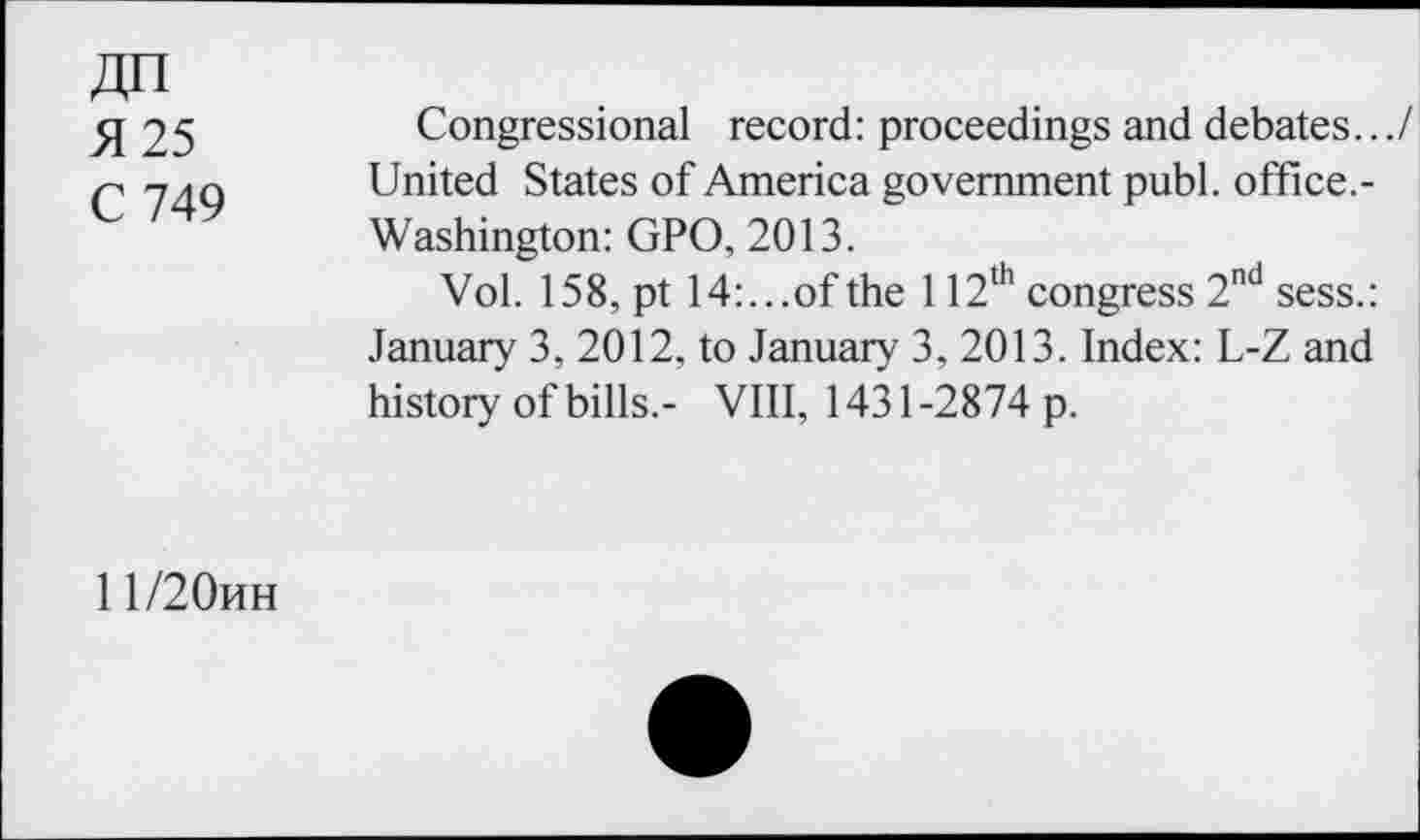 ﻿H 25
C 749
Congressional record: proceedings and debates.../ United States of America government publ. office.-Washington: GPO, 2013.
Vol. 158, pt 14:...of the 112th congress 2nd sess.: January 3, 2012, to January 3, 2013. Index: L-Z and history of bills.- VIII, 1431-2874 p.
1 1/20hh